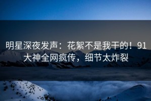 明星深夜发声：花絮不是我干的！91大神全网疯传，细节太炸裂
