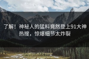 了解！神秘人的猛料竟然登上91大神热搜，惊爆细节太炸裂