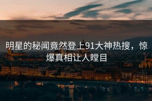 明星的秘闻竟然登上91大神热搜，惊爆真相让人瞠目