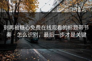 别再被糖心免费在线观看的标题带节奏 · 怎么识别，最后一步才是关键