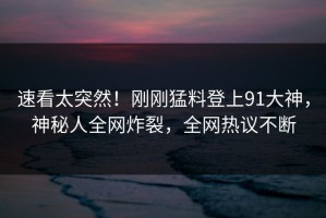 速看太突然！刚刚猛料登上91大神，神秘人全网炸裂，全网热议不断
