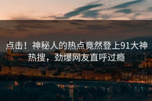 点击！神秘人的热点竟然登上91大神热搜，劲爆网友直呼过瘾