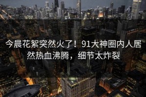 今晨花絮突然火了！91大神圈内人居然热血沸腾，细节太炸裂