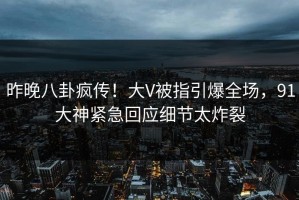 昨晚八卦疯传！大V被指引爆全场，91大神紧急回应细节太炸裂
