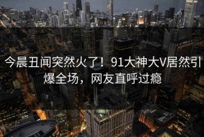 今晨丑闻突然火了！91大神大V居然引爆全场，网友直呼过瘾
