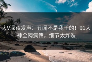 大V深夜发声：丑闻不是我干的！91大神全网疯传，细节太炸裂