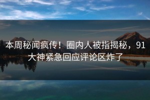 本周秘闻疯传！圈内人被指揭秘，91大神紧急回应评论区炸了
