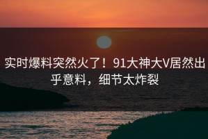 实时爆料突然火了！91大神大V居然出乎意料，细节太炸裂