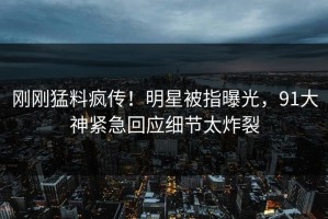 刚刚猛料疯传！明星被指曝光，91大神紧急回应细节太炸裂