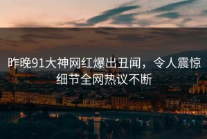 昨晚91大神网红爆出丑闻，令人震惊细节全网热议不断