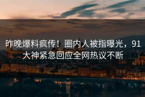 昨晚爆料疯传！圈内人被指曝光，91大神紧急回应全网热议不断