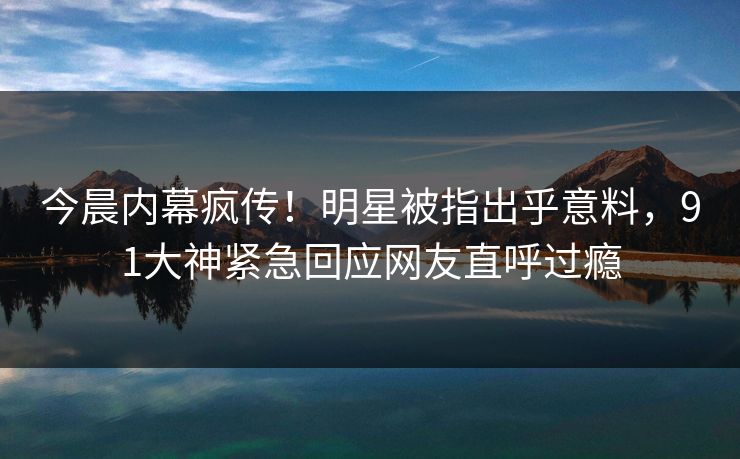 今晨内幕疯传！明星被指出乎意料，91大神紧急回应网友直呼过瘾