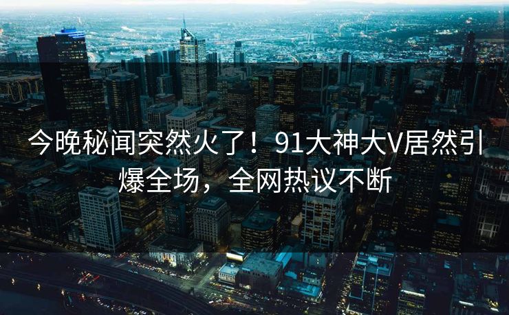 今晚秘闻突然火了！91大神大V居然引爆全场，全网热议不断