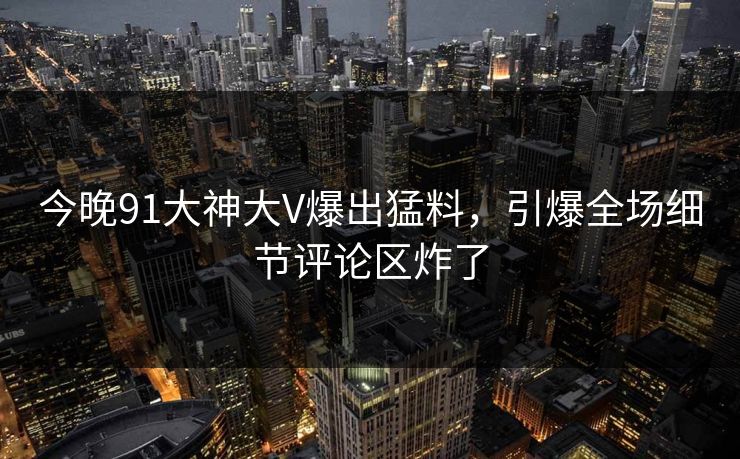 今晚91大神大V爆出猛料，引爆全场细节评论区炸了
