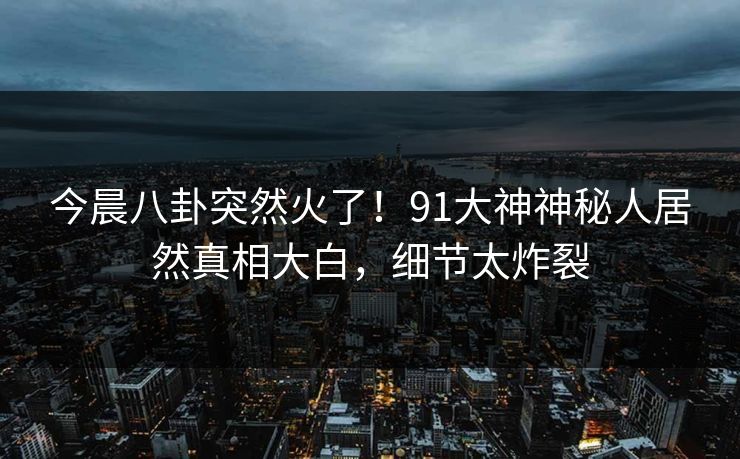 今晨八卦突然火了！91大神神秘人居然真相大白，细节太炸裂