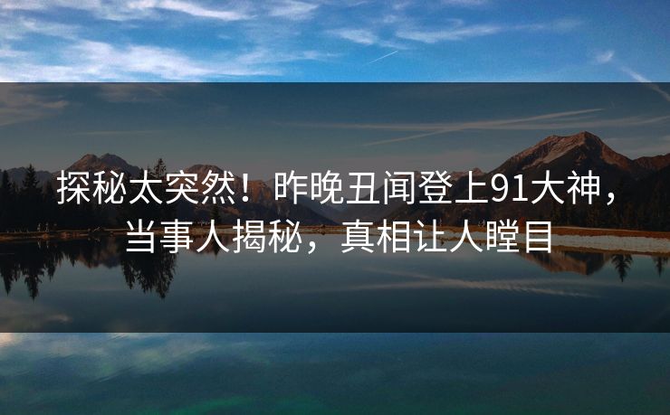 探秘太突然！昨晚丑闻登上91大神，当事人揭秘，真相让人瞠目