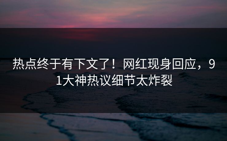 热点终于有下文了！网红现身回应，91大神热议细节太炸裂