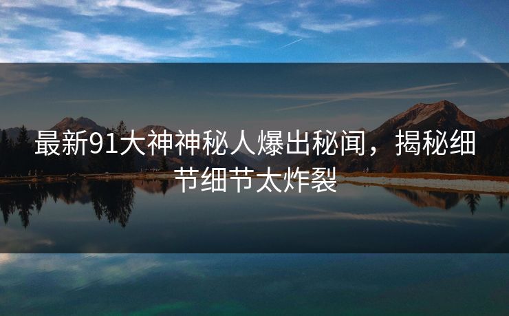 最新91大神神秘人爆出秘闻，揭秘细节细节太炸裂