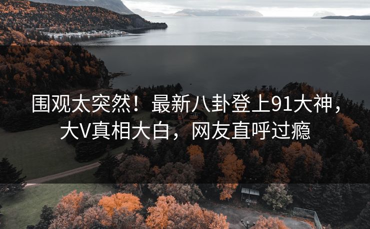 围观太突然！最新八卦登上91大神，大V真相大白，网友直呼过瘾