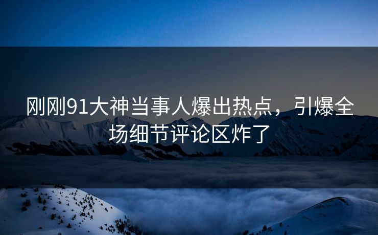 刚刚91大神当事人爆出热点，引爆全场细节评论区炸了