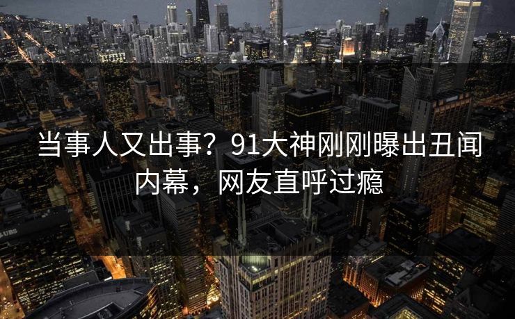 当事人又出事？91大神刚刚曝出丑闻内幕，网友直呼过瘾