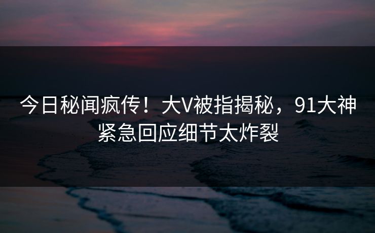 今日秘闻疯传！大V被指揭秘，91大神紧急回应细节太炸裂