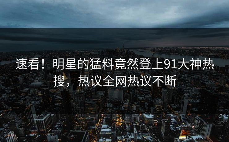 速看！明星的猛料竟然登上91大神热搜，热议全网热议不断