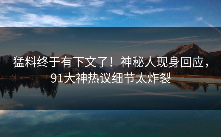 猛料终于有下文了！神秘人现身回应，91大神热议细节太炸裂