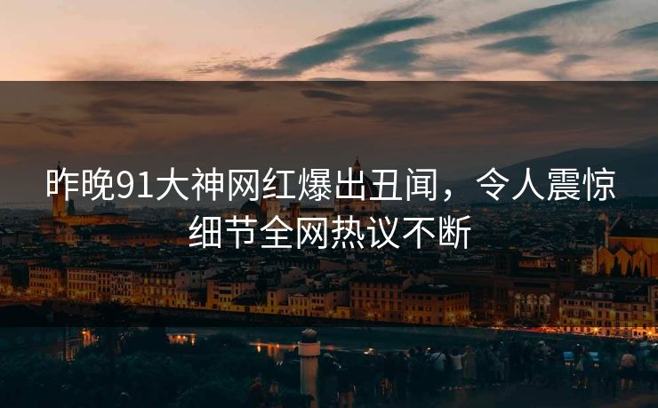昨晚91大神网红爆出丑闻，令人震惊细节全网热议不断