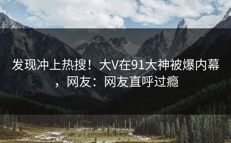 发现冲上热搜！大V在91大神被爆内幕，网友：网友直呼过瘾