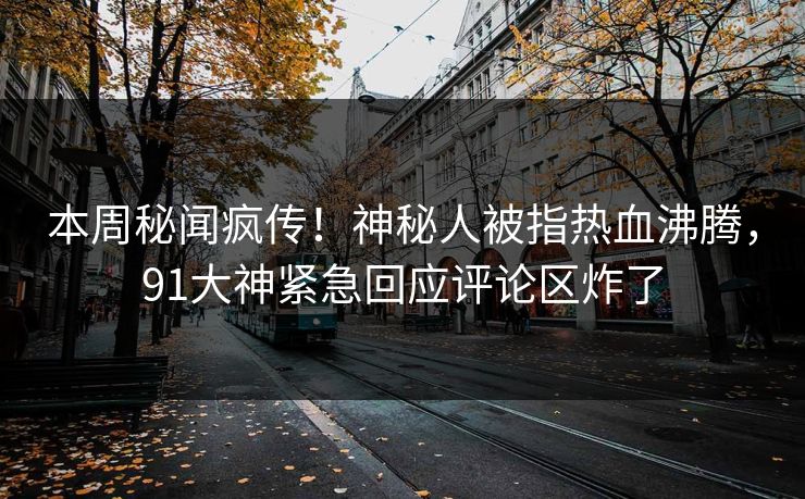 本周秘闻疯传！神秘人被指热血沸腾，91大神紧急回应评论区炸了