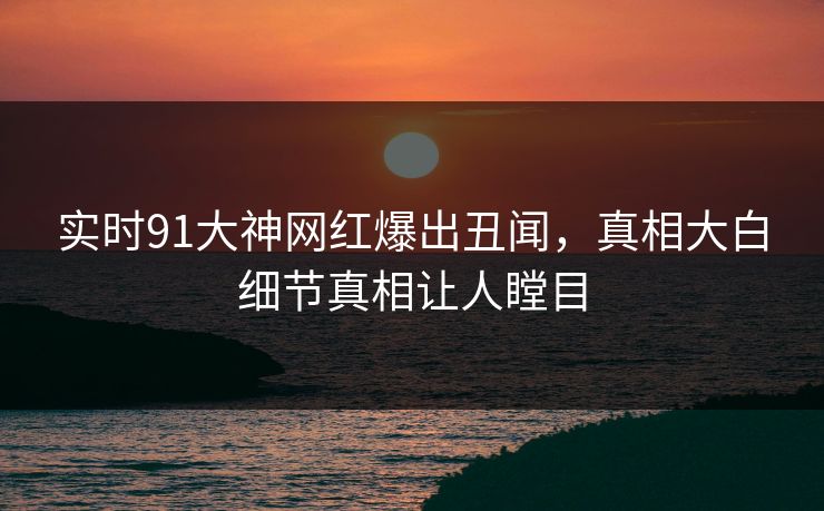 实时91大神网红爆出丑闻，真相大白细节真相让人瞠目