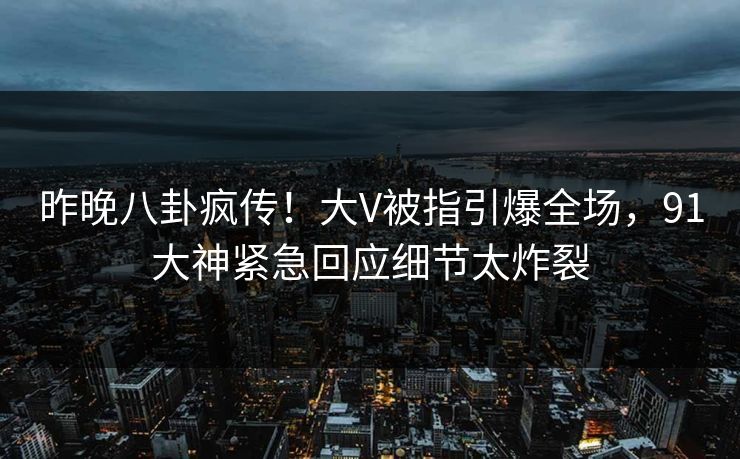 昨晚八卦疯传！大V被指引爆全场，91大神紧急回应细节太炸裂