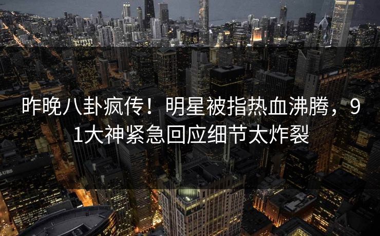 昨晚八卦疯传！明星被指热血沸腾，91大神紧急回应细节太炸裂