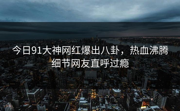 今日91大神网红爆出八卦，热血沸腾细节网友直呼过瘾