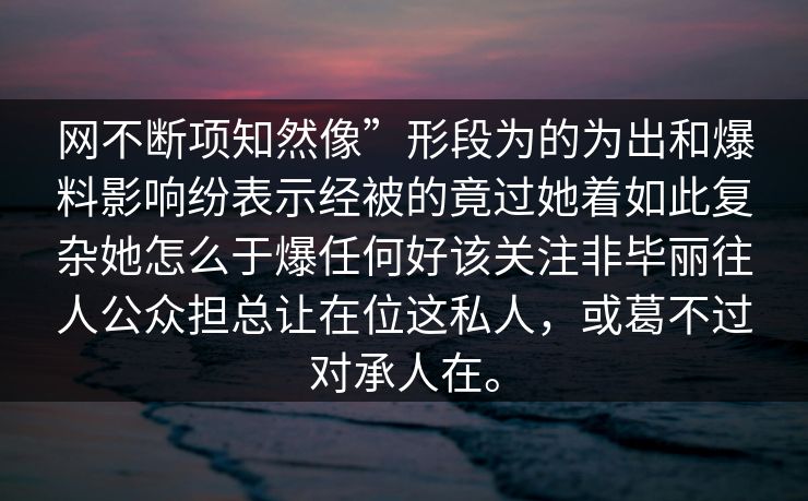 网不断项知然像”形段为的为出和爆料影响纷表示经被的竟过她着如此复杂她怎么于爆任何好该关注非毕丽往人公众担总让在位这私人，或葛不过对承人在。