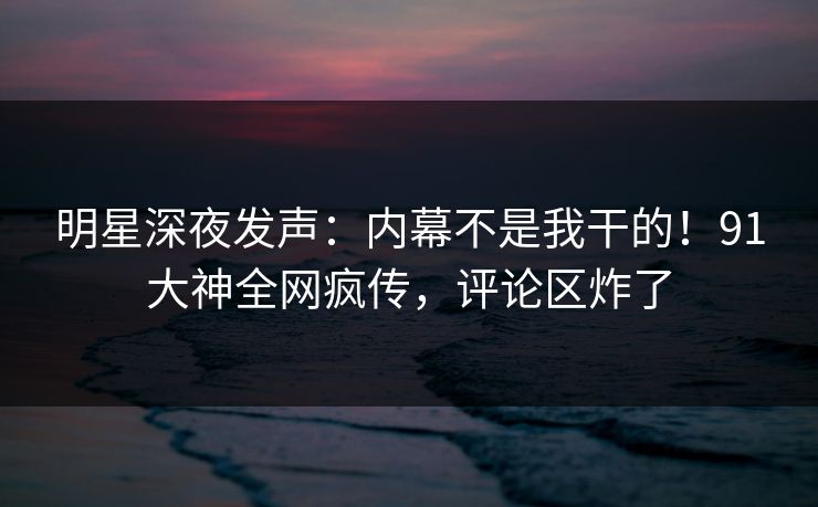 明星深夜发声：内幕不是我干的！91大神全网疯传，评论区炸了