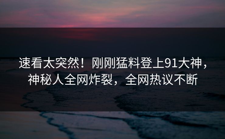 速看太突然！刚刚猛料登上91大神，神秘人全网炸裂，全网热议不断