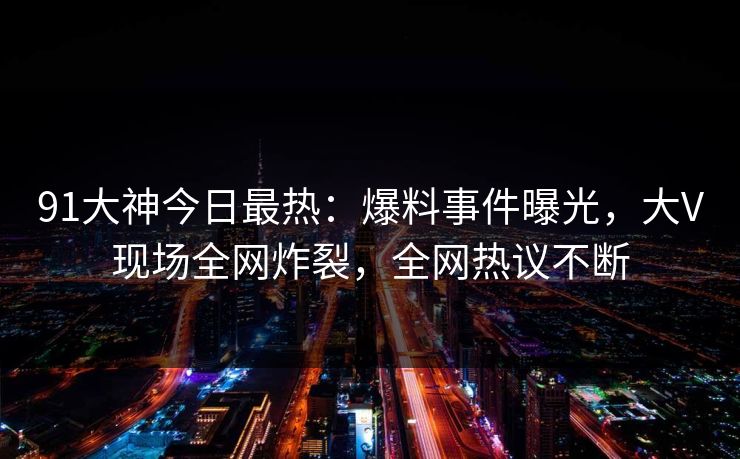 91大神今日最热：爆料事件曝光，大V现场全网炸裂，全网热议不断