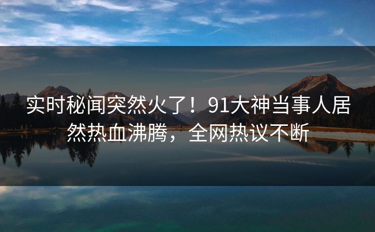 实时秘闻突然火了！91大神当事人居然热血沸腾，全网热议不断