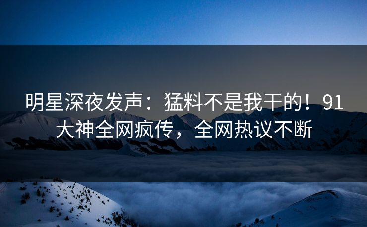 明星深夜发声：猛料不是我干的！91大神全网疯传，全网热议不断