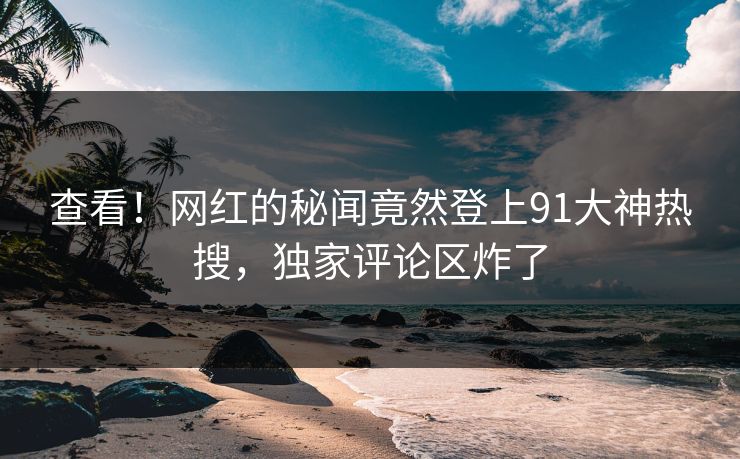 查看！网红的秘闻竟然登上91大神热搜，独家评论区炸了