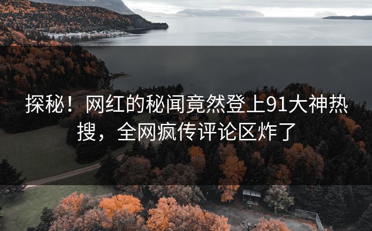 探秘！网红的秘闻竟然登上91大神热搜，全网疯传评论区炸了