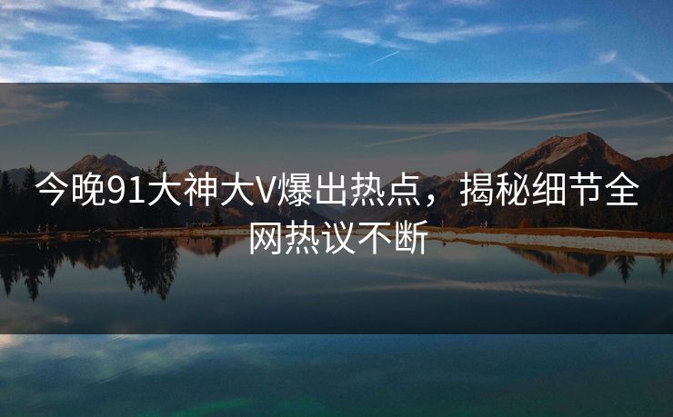 今晚91大神大V爆出热点，揭秘细节全网热议不断