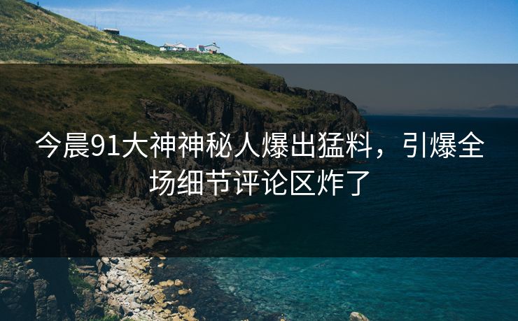 今晨91大神神秘人爆出猛料，引爆全场细节评论区炸了