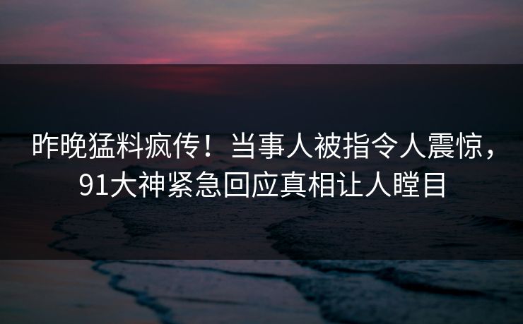 昨晚猛料疯传！当事人被指令人震惊，91大神紧急回应真相让人瞠目