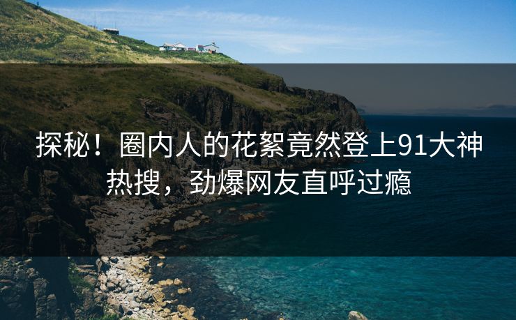 探秘！圈内人的花絮竟然登上91大神热搜，劲爆网友直呼过瘾