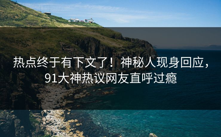 热点终于有下文了！神秘人现身回应，91大神热议网友直呼过瘾