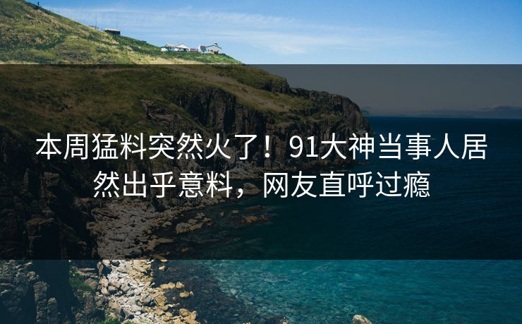 本周猛料突然火了！91大神当事人居然出乎意料，网友直呼过瘾