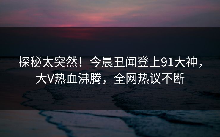 探秘太突然！今晨丑闻登上91大神，大V热血沸腾，全网热议不断